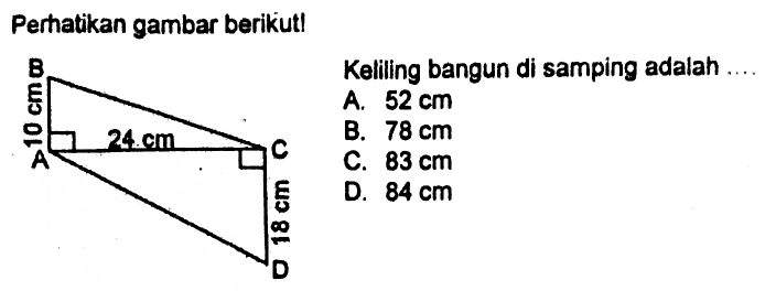 Perhatikan gambar berikut! B 10 cm A 24 cm C 18 cm D Keliling bangun di samping adalah .... A. 52 cm B. 78 cm C. 83 cm D. 84 cm