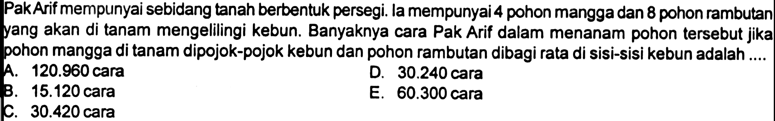 PakArif mempunyai sebidang tanah berbentuk persegi. la mempunyai 4 pohon mangga dan 8 pohon rambutan yang akan di tanam mengelilingi kebun. Banyaknya cara Pak Arif dalam menanam pohon tersebut jika pohon mangga di tanam dipojok-pojok kebun dan pohon rambutan dibagi rata di sisi-sisi kebun adalah ....
