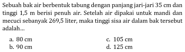 Sebuah bak air berbentuk tabung dengan panjang jari-jari 35 cm dan tinggi 1,5 m berisi penuh air. Setelah air dipakai untuk mandi dan mecuci sebanyak 269,5 liter, maka tinggi sisa air dalam bak tersebut adalah...