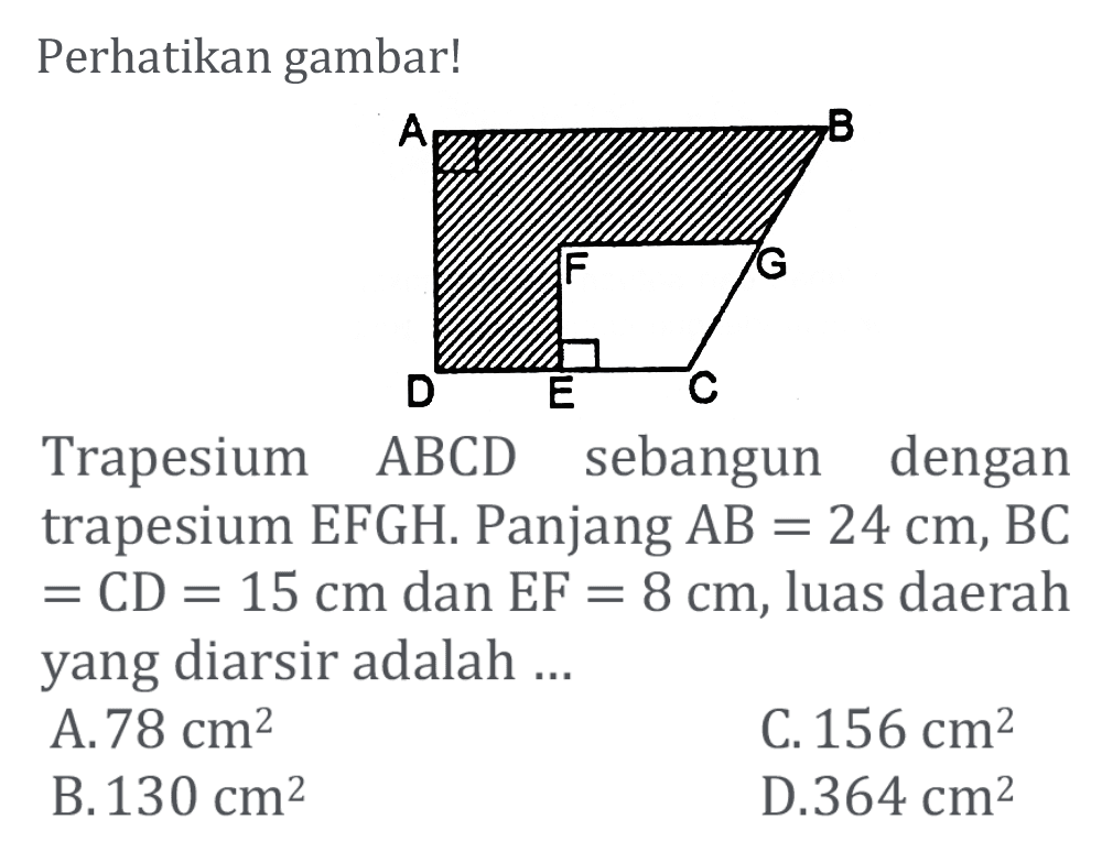 Perhatikan gambar! A B F G D E C Trapesium ABCD sebangun dengan trapesium EFGH. Panjang AB=24 cm, BC=CD=15 cm dan EF=8 cm, luas daerah yang diarsir adalah ...
A. 78 cm^2 C. 156 cm^2 B. 130 cm^2 D. 364 cm^2