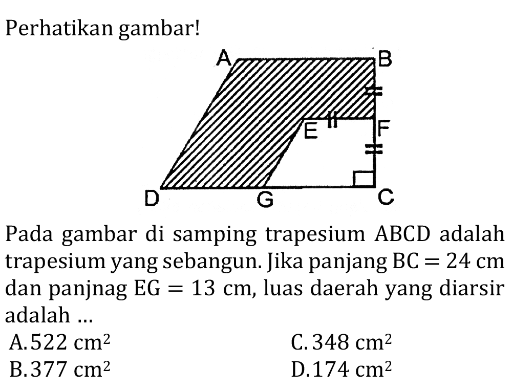 Perhatikan gambar!
A B E F D G C 
Pada gambar di samping trapesium ABCD adalah trapesium yang sebangun. Jika panjang BC = 24 cm dan panjnag EG =13 cm, luas daerah yang diarsir adalah ...
A.  522 cm^2 
C.  348 cm^2 
B.  377 cm^2 
D.  174 cm^2