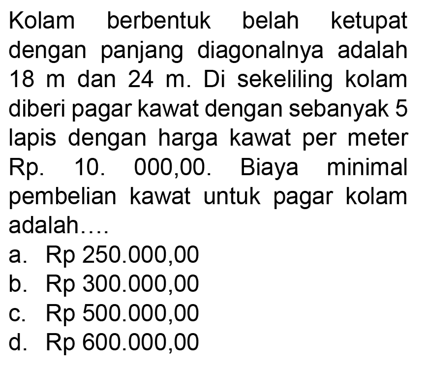 Kolam berbentuk belah ketupat dengan panjang diagonalnya adalah  18 m  dan  24 m. Di sekeliling kolam diberi pagar kawat dengan sebanyak 5 lapis dengan harga kawat per meter  Rp.10.000,00. Biaya minimal pembelian kawat untuk pagar kolam adalah....
