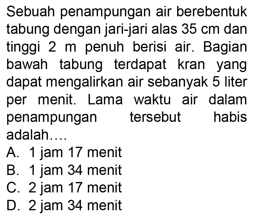 Sebuah penampungan air berebentuk tabung dengan jari-jari alas 35 cm dan tinggi 2 m penuh berisi air. Bagian bawah tabung terdapat kran yang dapat mengalirkan air sebanyak 5 liter per menit. Lama waktu air dalam penampungan tersebut habis adalah....