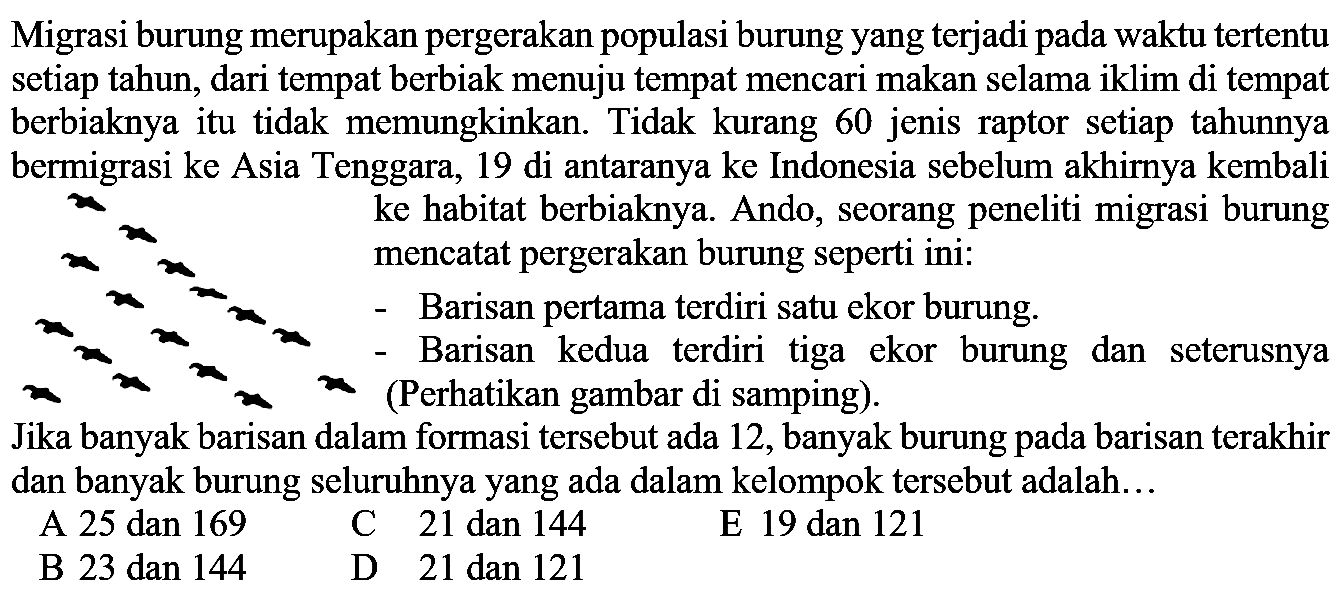Migrasi burung merupakan pergerakan populasi burung yang terjadi pada waktu tertentu setiap tahun, dari tempat berbiak menuju tempat mencari makan selama iklim di tempat berbiaknya itu tidak memungkinkan. Tidak kurang 60 jenis raptor setiap tahunnya bermigrasi ke Asia Tenggara, 19 di antaranya ke Indonesia sebelum akhirnya kembali ke habitat berbiaknya. Ando, seorang peneliti migrasi burung mencatat pergerakan burung seperti ini: - Barisan pertama terdiri satu ekor burung. - Barisan kedua terdiri tiga ekor burung dan seterusnya (Perhatikan gambar di samping). Jika banyak barisan dalam formasi tersebut ada 12, banyak burung pada barisan terakhir dan banyak burung seluruhnya yang ada dalam kelompok tersebut adalah...