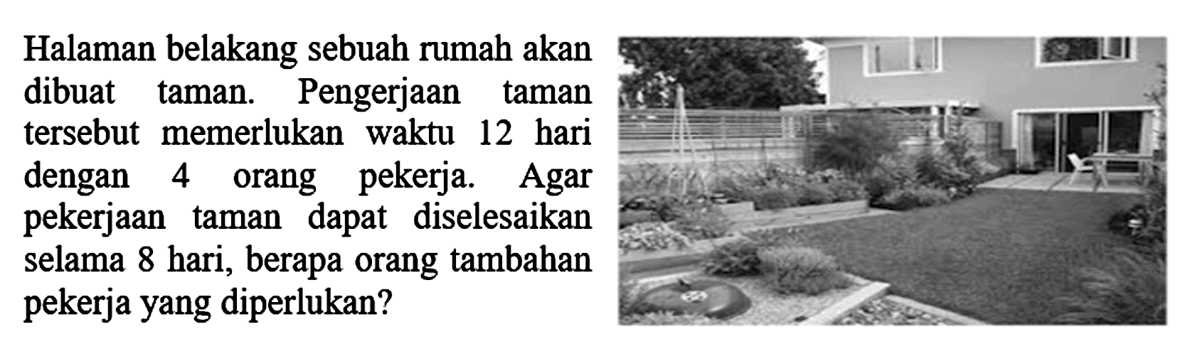 Halaman belakang sebuah rumah akan dibuat taman. Pengerjaan taman tersebut memerlukan waktu 12 hari dengan 4 orang pekerja. Agar pekerjaan taman dapat diselesaikan selama 8 hari, berapa orang tambahan pekerja yang diperlukan?