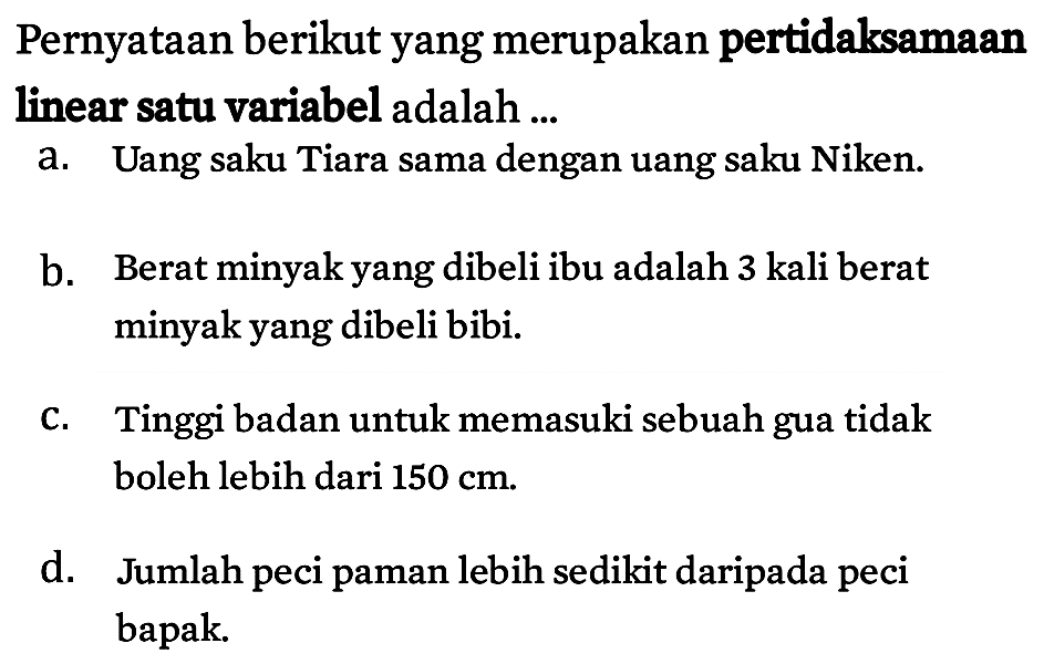 Pernyataan berikut yang merupakan pertidaksamaan linear satu variabel adalah ...
a. Uang saku Tiara sama dengan uang saku Niken.
b. Berat minyak yang dibeli ibu adalah 3 kali berat minyak yang dibeli bibi.
c. Tinggi badan untuk memasuki sebuah gua tidak boleh lebih dari 150 cm.
d. Jumlah peci paman lebih sedikit daripada peci bapak.