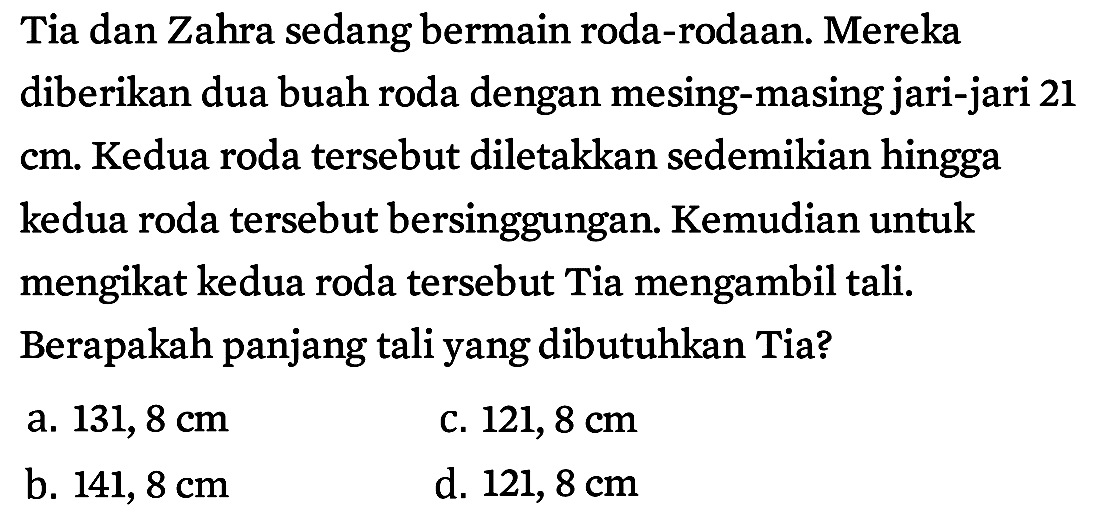 Tia dan Zahra sedang bermain roda-rodaan. Mereka diberikan dua buah roda dengan mesing-masing jari-jari 21  cm . Kedua roda tersebut diletakkan sedemikian hingga kedua roda tersebut bersinggungan. Kemudian untuk mengikat kedua roda tersebut Tia mengambil tali. Berapakah panjang tali yang dibutuhkan Tia?
