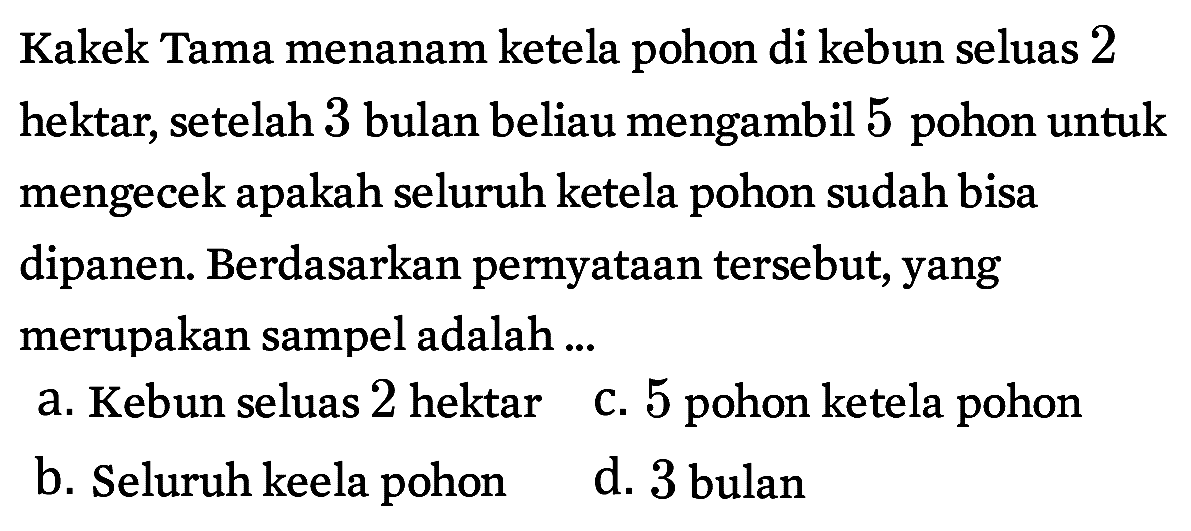 Kakek Tama menanam ketela pohon di kebun seluas 2 hektar, setelah 3 bulan beliau mengambil 5 pohon untuk mengecek apakah seluruh ketela pohon sudah bisa dipanen. Berdasarkan pernyataan tersebut, yang merupakan sampel adalah ...
