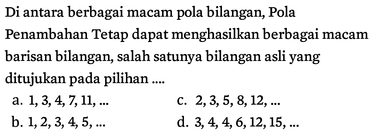 Di antara berbagai macam pola bilangan, Pola Penambahan Tetap dapat menghasilkan berbagai macam barisan bilangan, salah satunya bilangan asli yang ditujukan pada pilihan ....
a. 1, 3, 4, 7, 11, ... c. 2, 3, 5, 8, 12, ... b. 1, 2, 3, 4, 5, ... d. 3, 4, 4, 6, 12, 15, ...