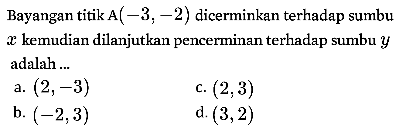 Bayangan titik A( -3, -2) dicerminkan terhadap sumbu x kemudian dilanjutkan pencerminan terhadap sumbu y adalah ...