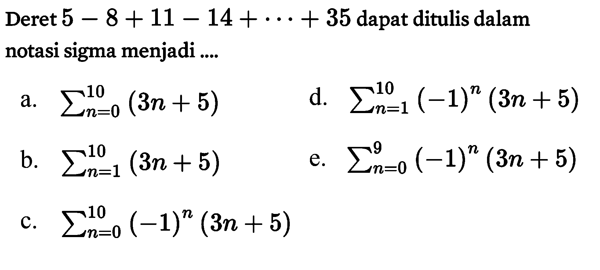 Deret 5-8+11-14+... +35 dapat ditulis dalam notasi sigma menjadi
a. sigma n=0 10 (3n+5)  
b. sigma n=1 10 (3n+5) 
c. sigma n=0 10 (-1)^n (3n+5) 
d. sigma n=1 10 (-1)^n (3n+5) 
e, sigma n=0 9 (-1)^n (3n+5) 