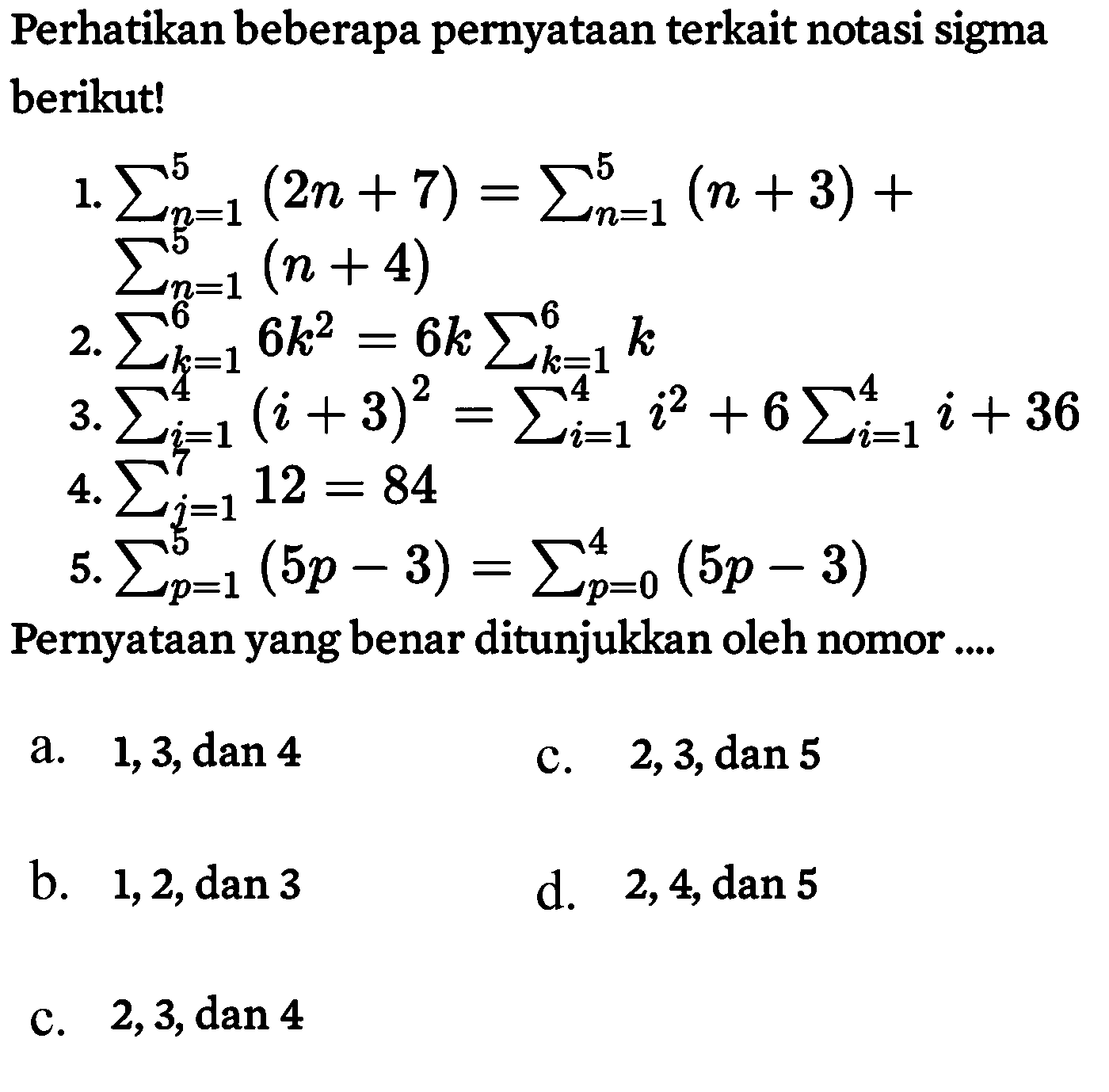 Perhatikan beberapa pernyataan terkait notasi sigma berikut! 
1. sigma n=1 5 (2n+7) = sigma n=1 5 (n+3) + sigma n=1 5 (n+4)
2. sigma k=1 6 6k^2=6k sigma k=1 6 k
3. sigma i=1 4 (i+3)^2 = sigma i=1 4 i^2 + sigma i=1 4 (i+36)
4. sigma j=1 7 12 = 84
5. sigma p=1 5 (5p-3) = sigma p=0 4 (5p-3) 
Pernyataan yang benar ditunjukkan oleh nomor a. 1,3, dan 4 
b. 1,2, dan 3
c. 2,3, dan 4
d. 2,3, dan 5
e. 2,4, dan 5