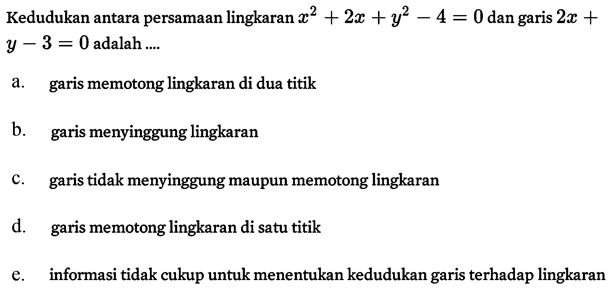 Kedudukan antara persamaan lingkaran x^2 + 2x + y^2 - 4 = 0 dan garis 2x + y - 3 = 0 adalah 
a. garis memotong lingkaran di dua titik 
b. garis menyinggung lingkaran 
c. garis tidak menyinggung maupun memotong lingkaran 
d. garis memotong lingkaran di satu titik 
e. informasi tidak cukup untuk menentukan kedudukan garis terhadap lingkaran 