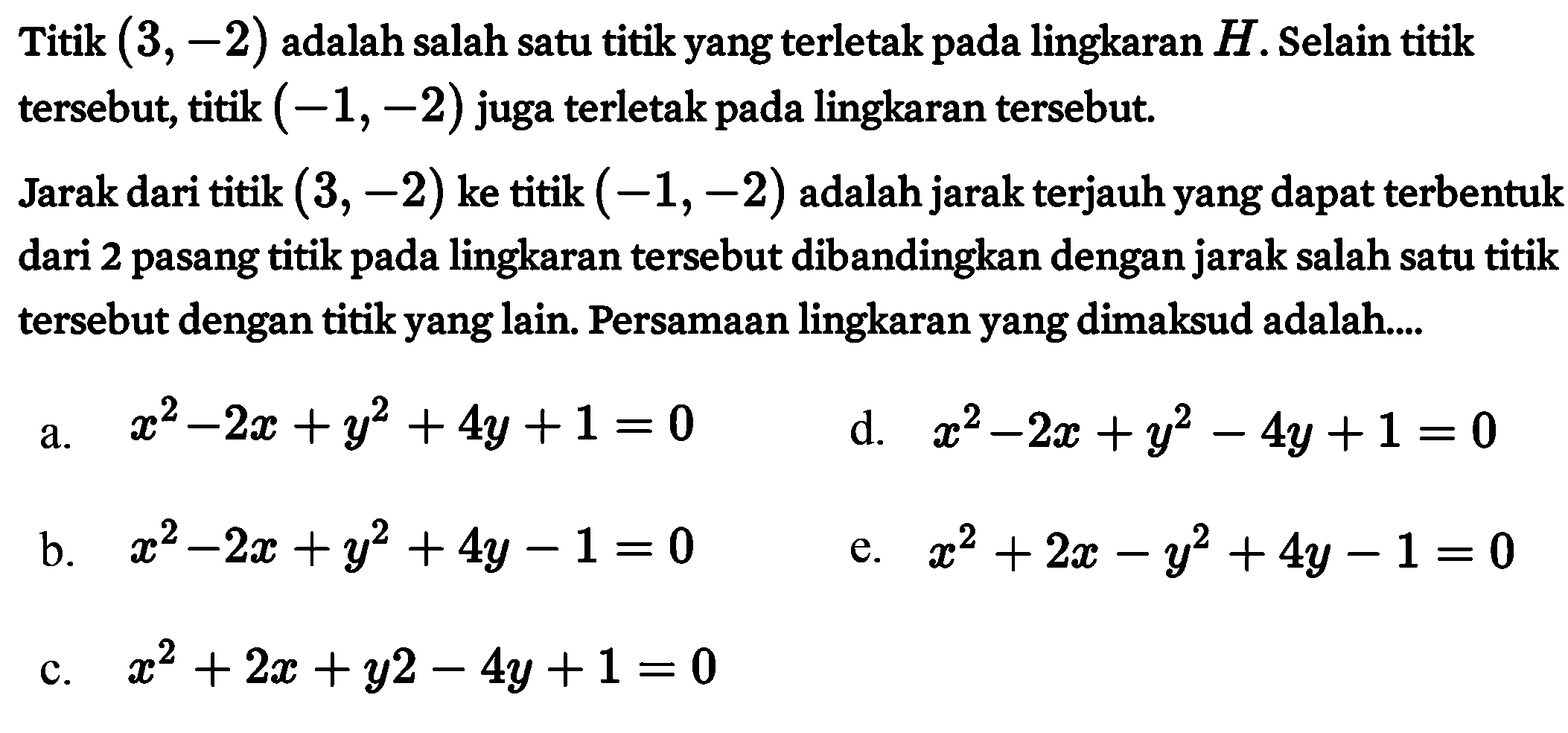 Titik (3, -2) adalah salah satu titik yang terletak pada lingkaran H. Selain titik tersebut, titik (-1, -2) juga terletak pada lingkaran tersebut. Jarak dari titik (3, -2) ke titik (-1, -2) adalah jarak terjauh yang dapat terbentuk dari 2 pasang titik pada lingkaran tersebut dibandingkan dengan jarak salah satu titik tersebut dengan titik yang lain. Persamaan lingkaran yang dimaksud adalah....