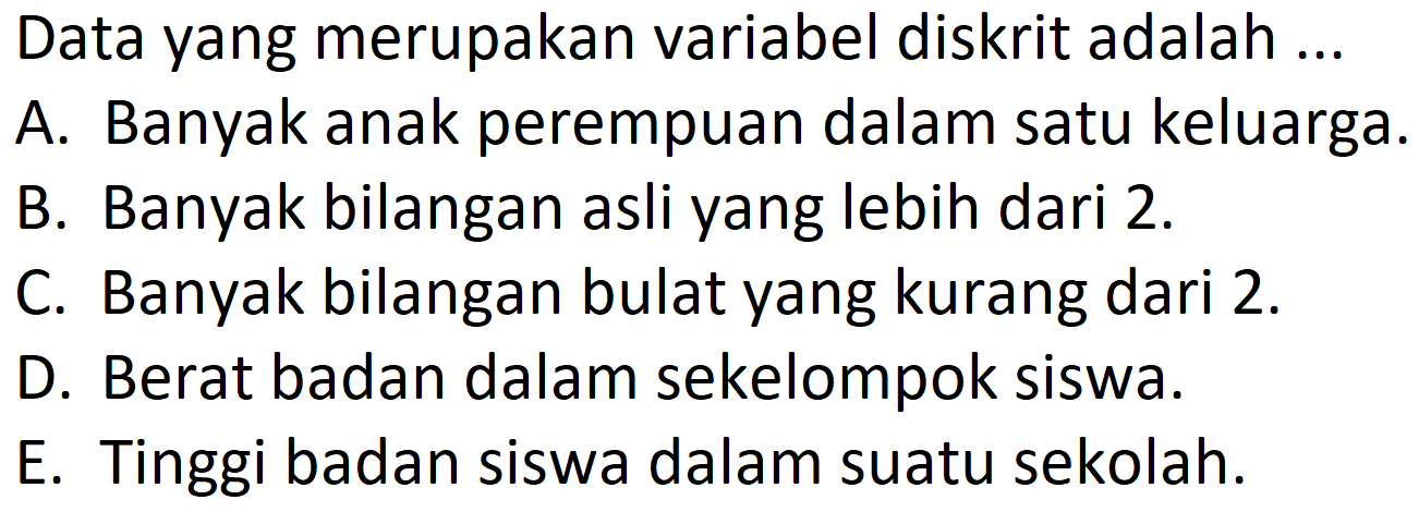 Data yang merupakan variabel diskrit adalah ...
A. Banyak anak perempuan dalam satu keluarga.
B. Banyak bilangan asli yang lebih dari 2.
C. Banyak bilangan bulat yang kurang dari 2.
D. Berat badan dalam sekelompok siswa.
E. Tinggi badan siswa dalam suatu sekolah.