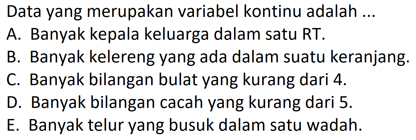 Data yang merupakan variabel kontinu adalah ...
A. Banyak kepala keluarga dalam satu RT.
B. Banyak kelereng yang ada dalam suatu keranjang.
C. Banyak bilangan bulat yang kurang dari 4.
D. Banyak bilangan cacah yang kurang dari 5.
E. Banyak telur yang busuk dalam satu wadah. 