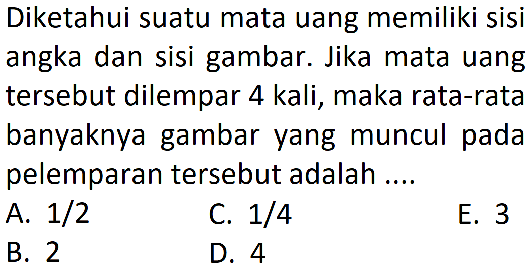 Diketahui suatu mata uang memiliki sisi angka dan sisi gambar. Jika mata uang tersebut dilempar 4 kali, maka rata-rata banyaknya gambar yang muncul pada pelemparan tersebut adalah ....
