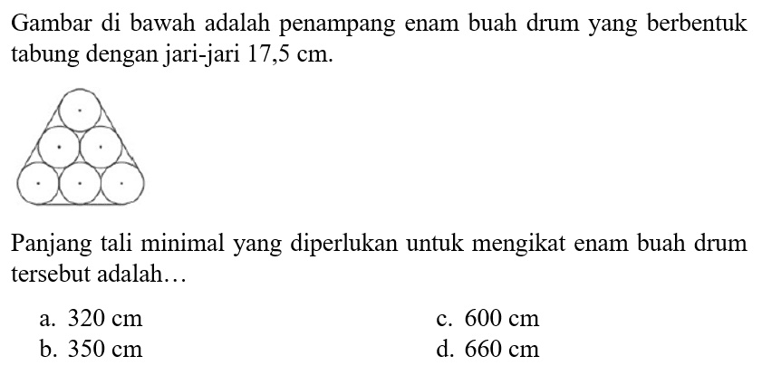 Gambar di bawah adalah penampang enam buah drum yang berbentuk tabung dengan jari-jari 17,5 cm.
Panjang tali minimal yang diperlukan untuk mengikat enam buah drum tersebut adalah...
a. 320 cm c. 600 cm b. 350 cm d. 660 cm 