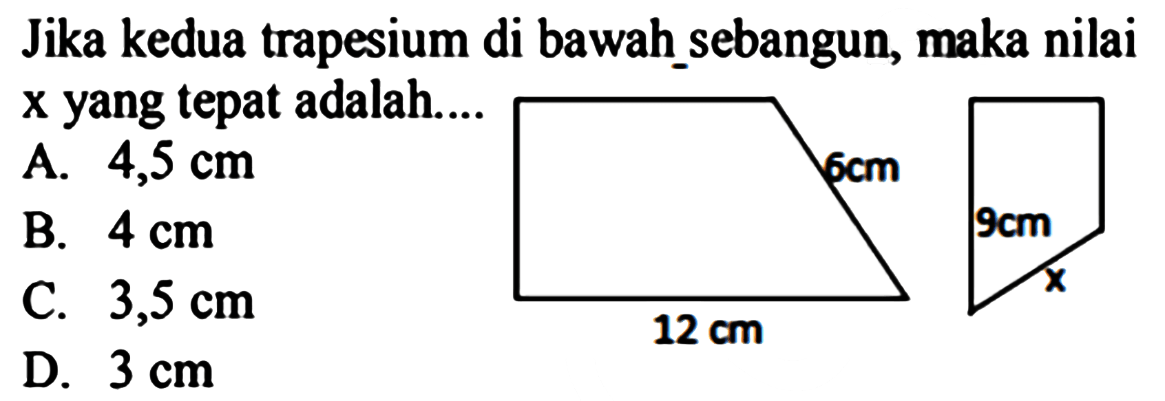 Jika kedua trapesium di bawah_sebangun, maka nilai  x  yang tepat adalah....
A.  4,5 cm 
B.  4 cm 
C.  3,5 cm 
D.  3 cm 
12 cm 6 cm 9 cm x 