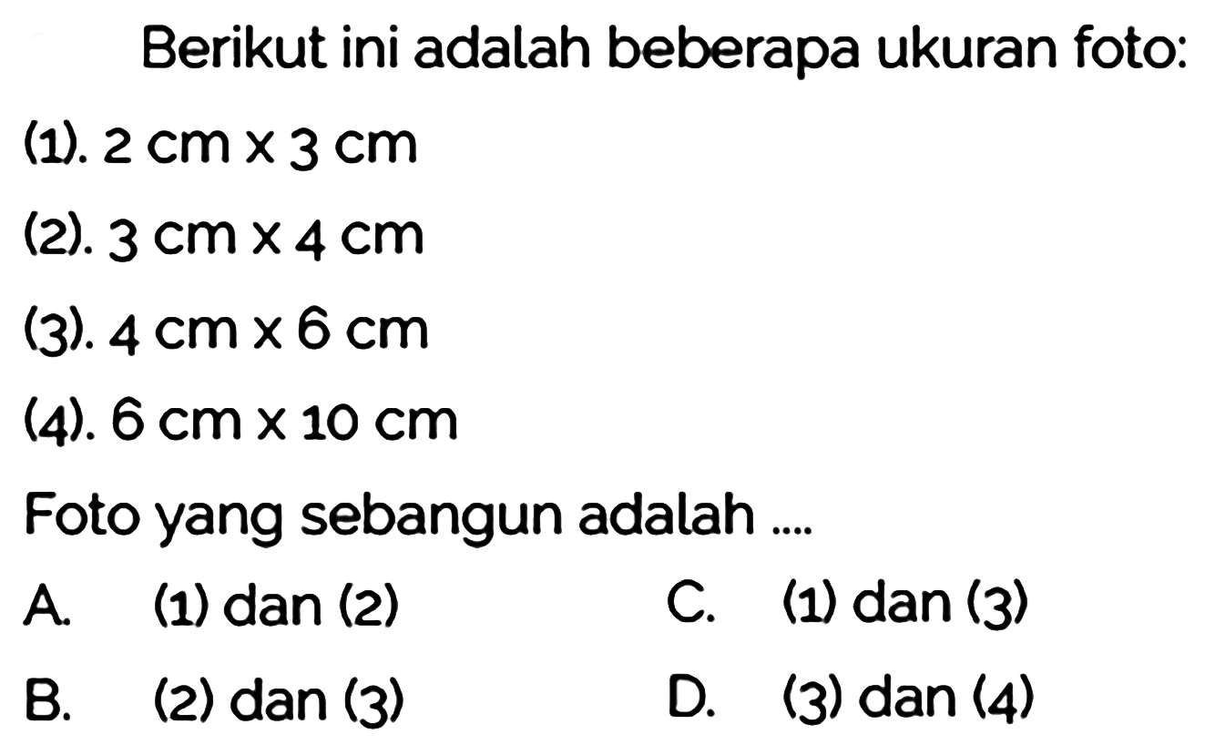 Berikut ini adalah beberapa ukuran foto:
(1).  2 cm x 3 cm 
(2).  3 cm x 4 cm 
(3).  4 cm x 6 cm 
(4).  6 cm x 10 cm 
Foto yang sebangun adalah ....
A. (1) dan (2)
C. (1) dan (3)
B. (2) dan (3)
D. (3) dan (4)