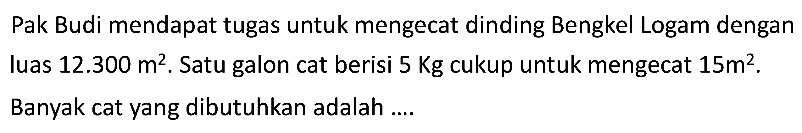 Pak Budi mendapat tugas untuk mengecat dinding Bengkel Logam dengan luas  12.300 m^2. Satu galon cat berisi  5 Kg  cukup untuk mengecat  15 m^2. Banyak cat yang dibutuhkan adalah ....