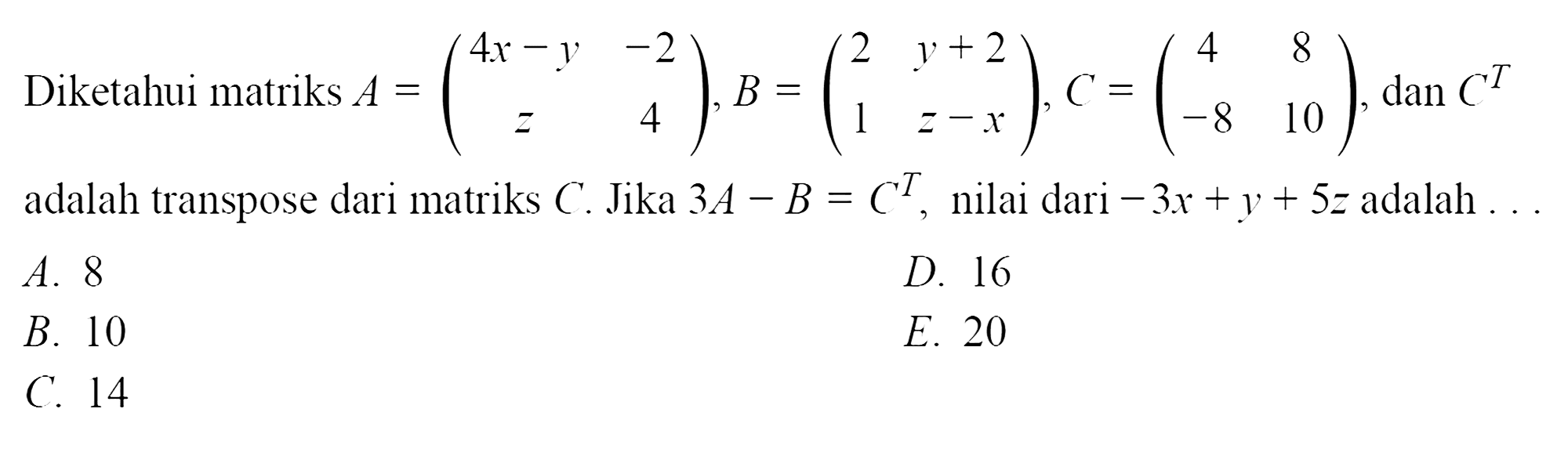 Diketahui matriks A = (4x-y -2 z 4), B = (2 y+2 1 z-x), C = (4 8 -8 10), dan C^T adalah transpose dari matriks C. Jika 3A - B = C^T, nilai dari -3x + y + 5z adalah