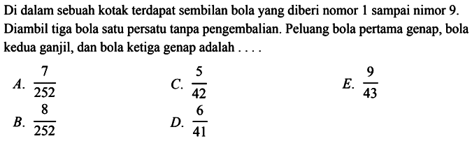 Di dalam sebuah kotak terdapat sembilan bola yang diberi nomor 1 sampai nomor 9. Diambil tiga bola satu persatu tanpa pengembalian. Peluang bola pertama genap, bola kedua ganjil, dan bola ketiga genap adalah