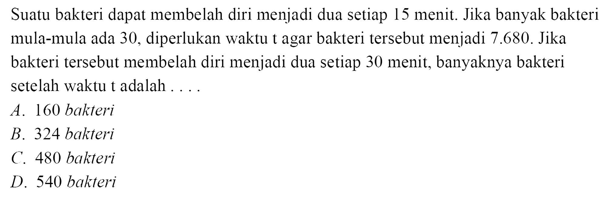 Suatu bakteri dapat membelah diri menjadi dua setiap 15 menit. Jika banyak bakteri mula-mula ada 30, diperlukan waktu t agar bakteri tersebut menjadi 7.680. Jika bakteri tersebut membelah diri menjadi dua setiap 30 menit, banyaknya bakteri setelah waktu t adalah 