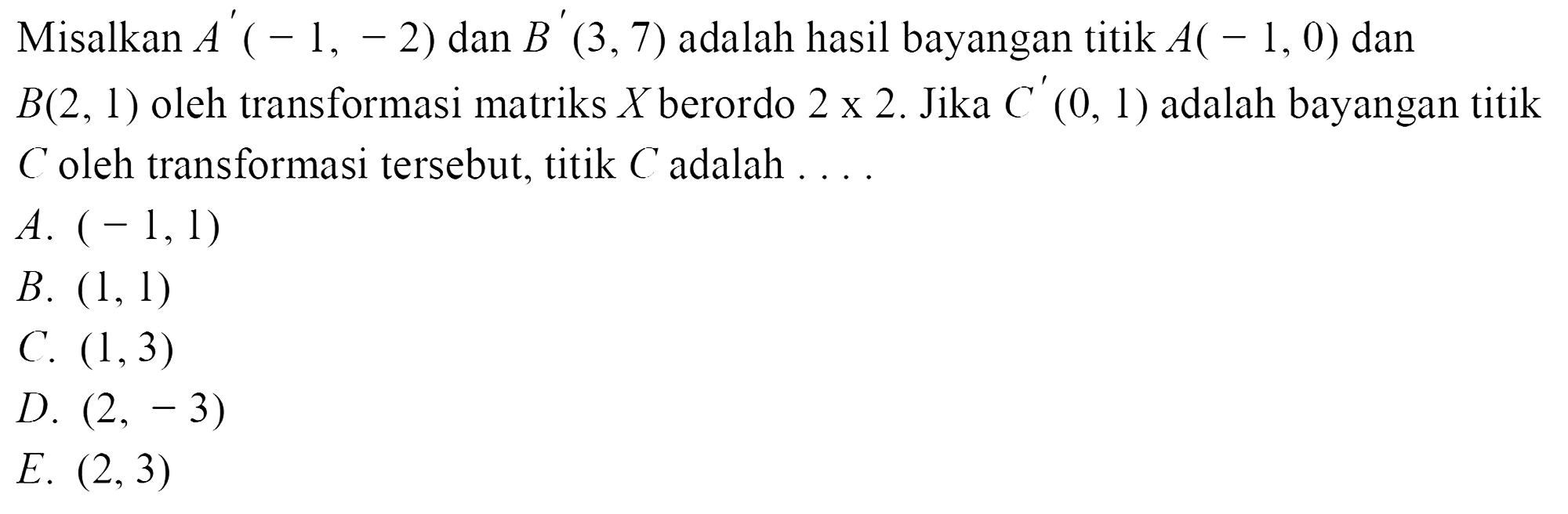 Misalkan A'(-1, -2) dan  B'(3,7) adalah hasil bayangan titik  A(-1,0)  dan B(2,1)  oleh transformasi matriks X berordo  2 x 2.  Jika  C'(0,1)  adalah bayangan titikC oleh transformasi tersebut, titik  C  adalah  ...  