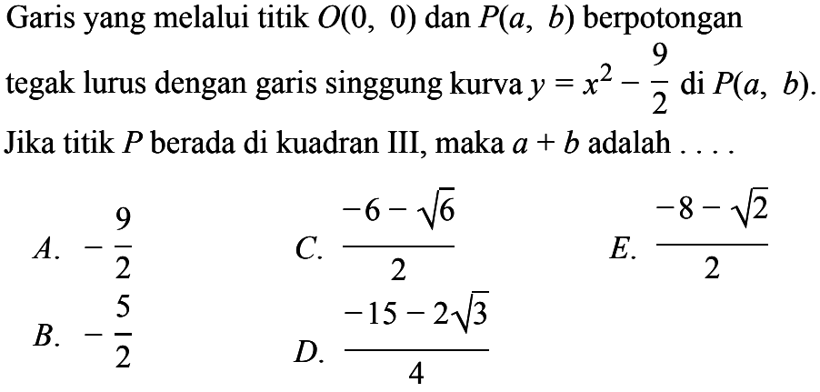 Garis yang melalui titik O(0, 0) dan P(a, b) berpotongan tegak lurus dengan singgung kurva y =x^2 - 9/2 di P(a, b). Jika titik P berada di kuadran III, maka a + b adalah 
