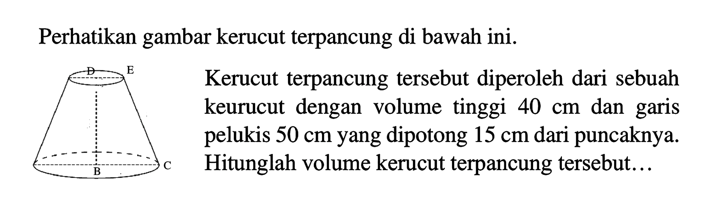 Perhatikan gambar kerucut terpancung di bawah ini. D E B C Kerucut terpancung tersebut diperoleh dari sebuah keurucut dengan volume tinggi 40 dan garis pelukis 50 cm yang dipotong 15 cm dari puncaknya. Hitunglah volume kerucut terpancung tersebut ...