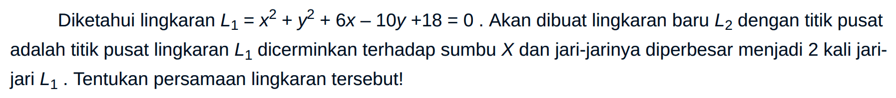 Diketahui lingkaran L1 = x^2 + y^2 + 6x - 10y + 18=0. Akan dibuat lingkaran baru L2 dengan titik pusat adalah titik pusat lingkaran L1 dicerminkan terhadap sumbu X dan jari-jarinya diperbesar menjadi 2 kali jari - jari L1. Tentukan persamaan lingkaran tersebut!