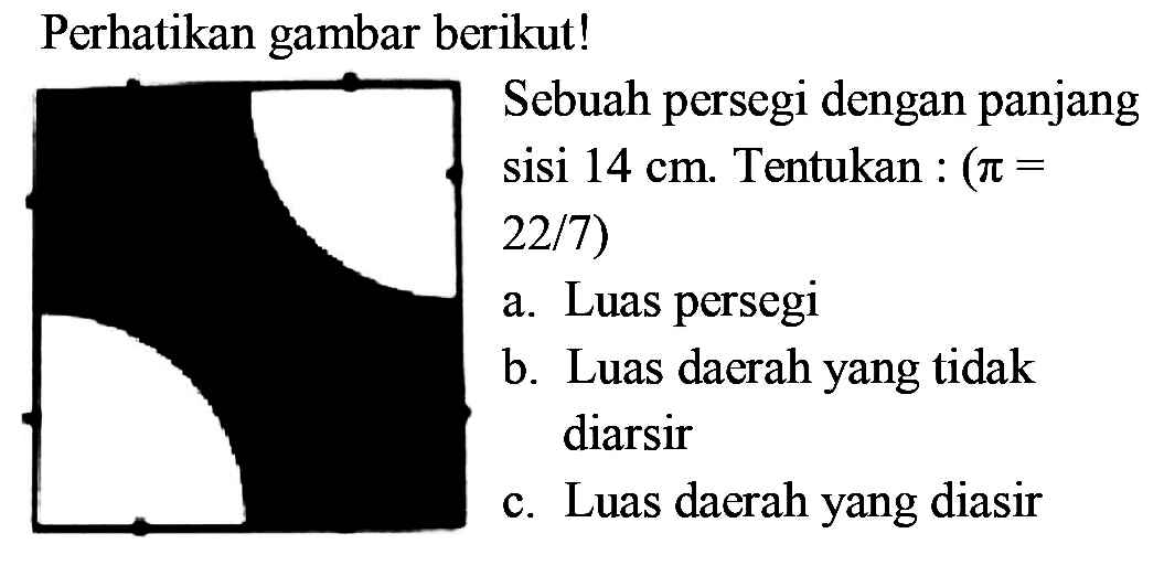 Perhatikan gambar berikut!
Sebuah persegi dengan panjang sisi 14 cm. Tentukan : (pi= 22/7)
a. Luas persegi
b. Luas daerah yang tidak diarsir
c. Luas daerah yang diasir