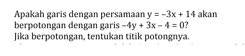 Apakah garis dengan persamaan y = -3x + 14 akan berpotongan dengan garis -4y + 3x - 4 = 0 ? Jika berpotongan, tentukan titik potongnya.