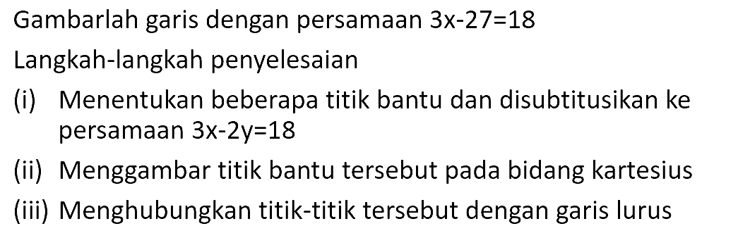 Gambarlah garis dengan persamaan 3x-27=18 Langkah-langkah penyelesaian (i) Menentukan beberapa titik bantu dan disubtitusikan ke persamaan 3x-2y=18 (ii) Menggambar titik bantu tersebut pada bidang kartesius (iii) Menghubungkan titik-titik tersebut dengan garis lurus