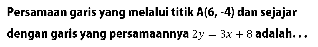 Persamaan garis yang melalui titik A(6, -4) dan sejajar dengan garis yang persamaannya 2y=3x+8 adalah...