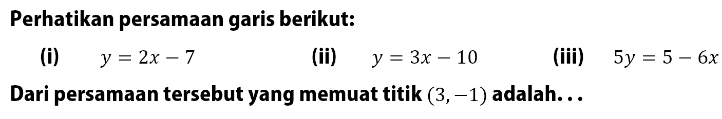 Perhatikan persamaan garis berikut: (i) y = 2x - 7 (ii) y = 3x - 10 (iii) 5y = 5 - 6x Dari persamaan tersebut yang memuat titik (3, -1) adalah...