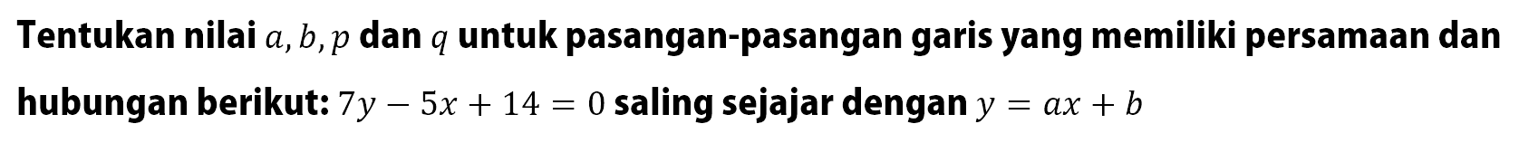 Tentukan nilai a, b, p dan q untuk pasangan-pasangan garis yang memiliki persamaan dan hubungan berikut: 7y - 5x + 14 = 0 saling sejajar dengan y = ax + b