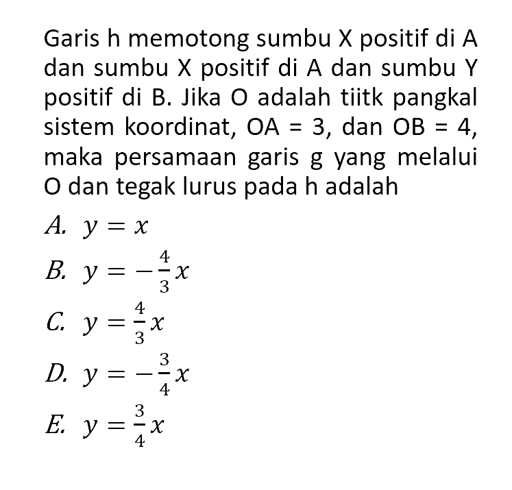 Garis h memotong sumbu X positif di A dan sumbu X positif di A dan sumbu Y positif di B. Jika 0 adalah tiitk pangkal sistem koordinat, OA = 3, dan OB = 4, maka persamaan garis g yang melalui 0 dan tegak lurus pada h adalah