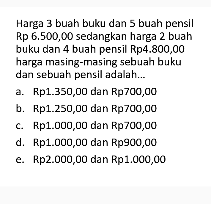 Harga 3 buah buku dan 5 buah pensil Rp 6.500,00 sedangkan harga 2 buah buku dan 4 buah pensil Rp4.800,00 harga masing-masing sebuah buku dan sebuah pensil adalah... a. Rp1.350,00 dan Rp700,00 b. Rp1.250,00 dan Rp700,00 c. Rp1.000,00 dan Rp700,00 d. Rp1.000,00 dan Rp900,00 e. Rp2.000,00 dan Rp1.000,00