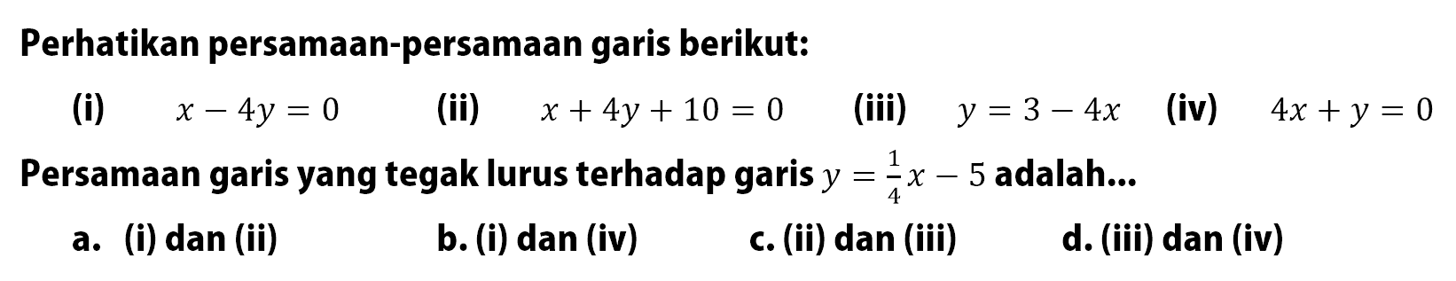 Perhatikan persamaan-persamaan garis berikut: (i) x - 4y = 0 (ii) x + 4y + 10 = 0 (iii) y = 3 - 4x (iv) 4x + y = 0 Persamaan garis yang tegak lurus terhadap garis y = 1/4 x - 5 adalah ...