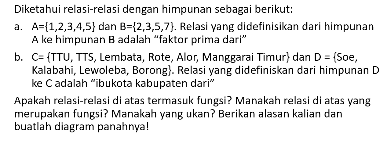 Diketahui relasi-relasi dengan himpunan sebagai berikut: a. A = {1,2,3,4,5} dan B = {2,3,5,7}. Relasi yang didefinisikan dari himpunan A ke himpunan B adalah "faktor prima dari" b. C = {TTU, TTS, Lembata, Rote, Alor, Manggarai Timur} dan D = {Soe, Kalabahi, Lewoleba, Borong}. Relasi yang didefiniskan dari himpunan D ke C adalah 'ibukota kabupaten dari" Apakah relasi-relasi di atas termasuk fungsi? Manakah relasi di atas yang merupakan fungsi? Manakah yang ukan? Berikan alasan kalian dan buatlah diagram panahnya!