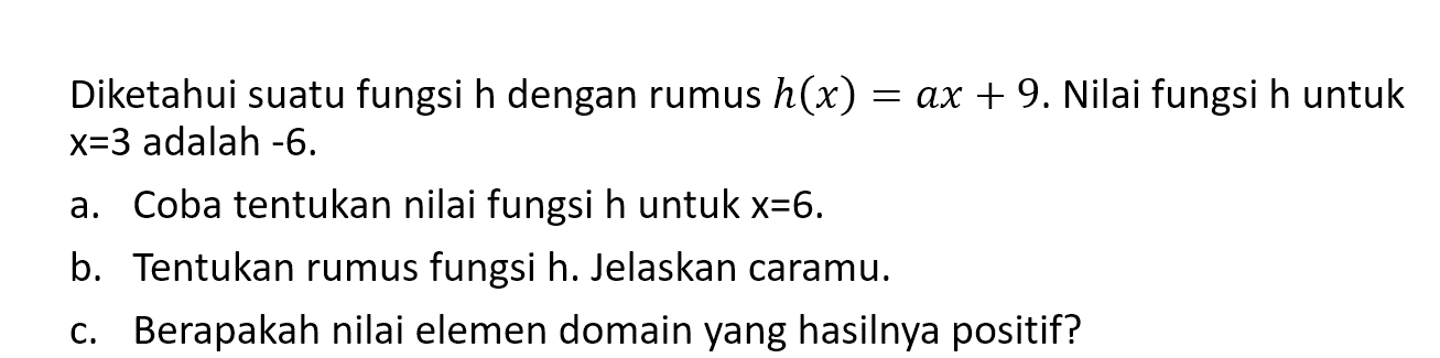 Diketahui suatu fungsi h dengan rumus h(x) = ax + 9. Nilai fungsi h untuk x = 3 adalah -6. a. Coba tentukan nilai fungsi h untuk x = 6. b. Tentukan rumus fungsi h. Jelaskan caramu. c. Berapakah nilai elemen domain yang hasilnya positif?