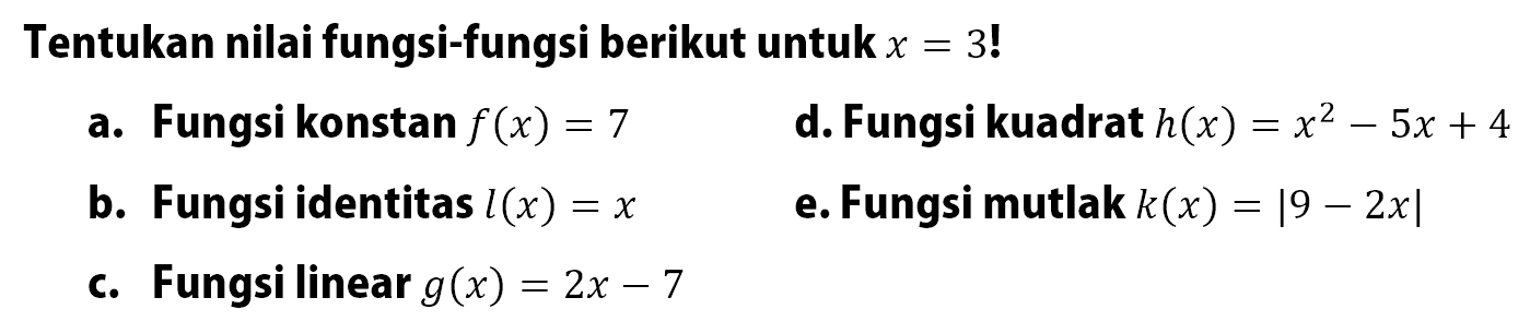 Tentukan nilai fungsi-fungsi berikut untuk  x=3 ! a. Fungsi konstan f(x)=7 d. Fungsi kuadrat  h(x)=x^2-5x+4 b. Fungsi identitas l(x)=x e. Fungsi mutlak k(x)=|9-2 x| c. Fungsi linear g(x)=2x-7 