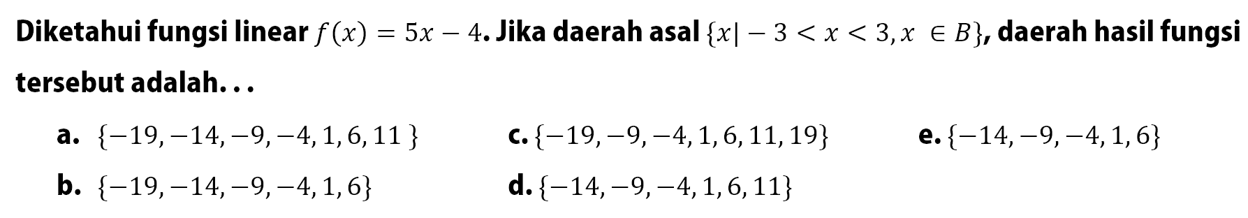 Diketahui fungsi linear f(x) = 5x - 4. Jika daerah asal {x| -3 < x < 3 x e B}, daerah hasil fungsi adalah . . . . a. {-19,-14,-9,-4,1,6,11 } c. {-19,-9,-4,1,6,11,19} e.{-14,-9,-4,1,6} b. {-19,-14,-9,-4,1,6} d.{-14,9,4,1,6,11}