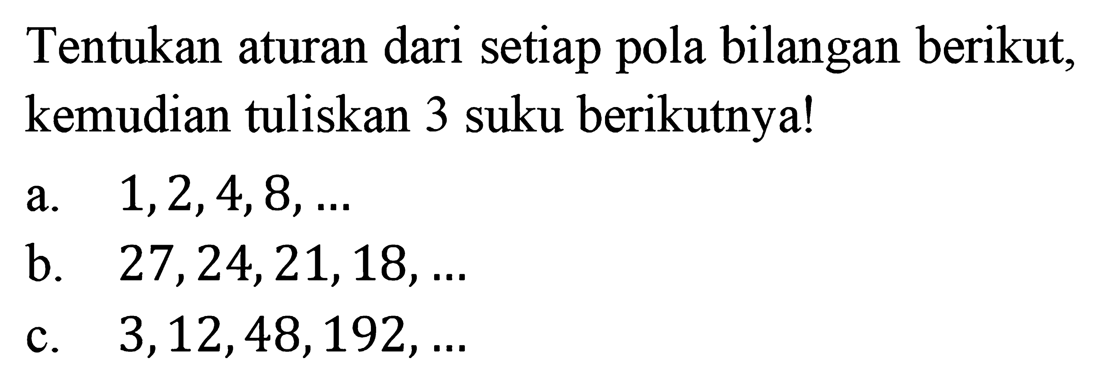 Tentukan aturan dari setiap pola bilangan berikut, kemudian tuliskan 3 suku berikutnya! a. 1, 2, 4, 8, ... b. 27, 24, 21,18, ... c. 3, 12, 48, 192, ...