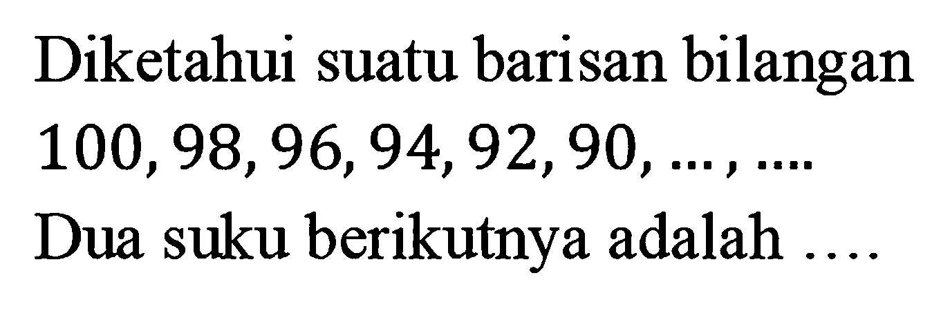 Diketahui suatu barisan bilangan 100, 98, 96, 94, 92, 90, ... , .... Dua suku berikutnya adalah ....