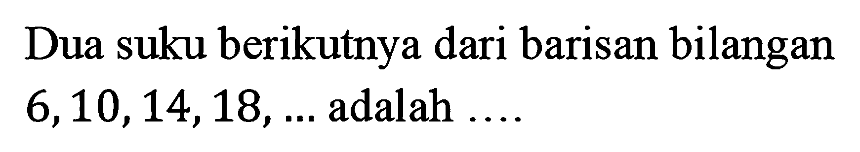 Dua suku berikutnya dari barisan bilangan 6, 10, 14, 18, ... adalah ....