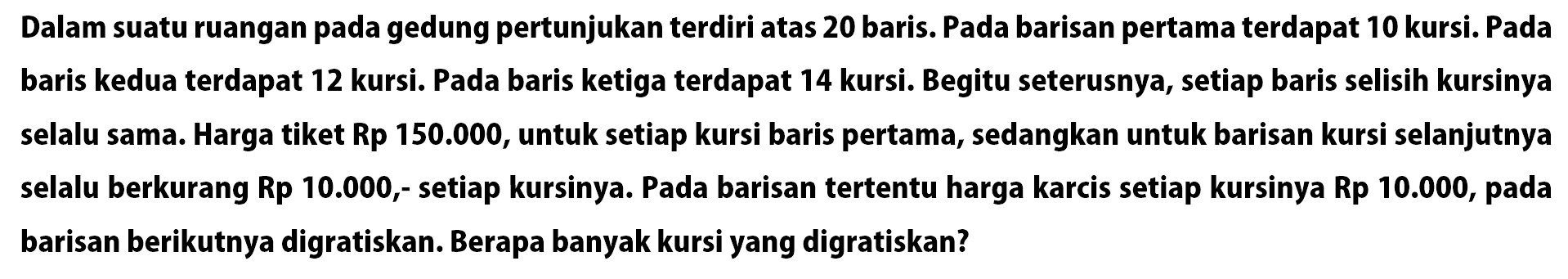 Dalam suatu ruangan pada gedung pertunjukan terdiri atas 20 baris. Pada barisan pertama terdapat 10 kursi. Pada baris kedua terdapat 12 kursi. Pada baris ketiga terdapat 14 kursi. Begitu seterusnya, setiap baris selisih kursinya selalu sama. Harga tiket Rp 150.000, untuk setiap kursi baris pertama, sedangkan untuk barisan kursi selanjutnya selalu berkurang Rp 10.000, setiap kursinya. Pada barisan tertentu harga karcis setiap kursinya Rp 10.000, pada barisan berikutnya digratiskan. Berapa banyak kursi yang digratiskan?