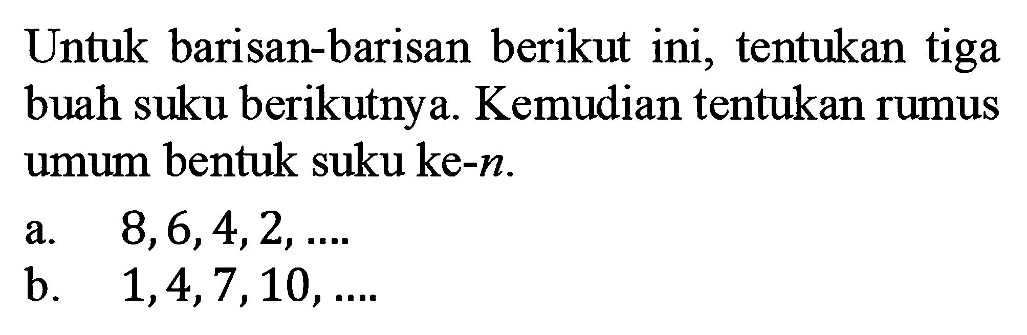 Untuk barisan-barisan berikut ini; tentukan tiga buah suku berikutnya Kemudian tentukan rumus umum bentuk suku ke-n. a.8,6,4,2,. b.1,4,7,10,